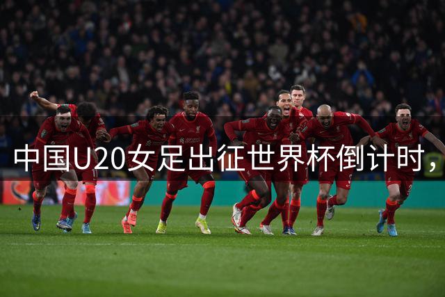 中国U20女足出征世界杯倒计时，主帅王军揭秘备战策略