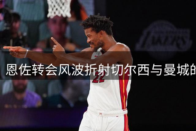恩佐转会风波折射切尔西与曼城的潜在博弈