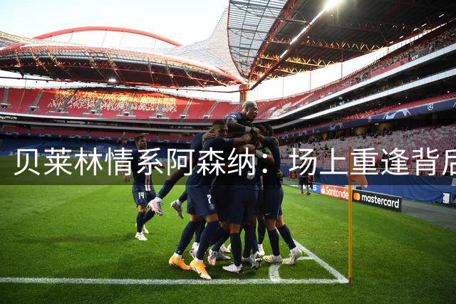 贝莱林情系阿森纳：场上重逢背后的温情故事