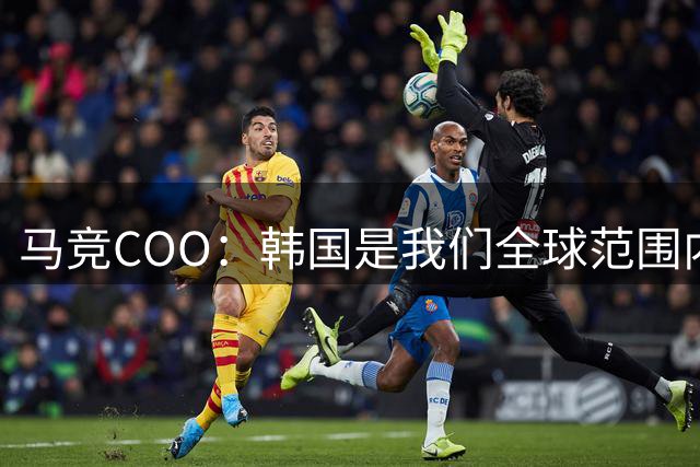 马竞COO：韩国是我们全球范围内最重要的市场之一